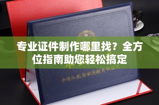 道真专业证件制作哪里找？全方位指南助您轻松搞定